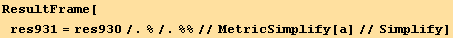 ResultFrame[res931 = res930/.%/.%%//MetricSimplify[a]//Simplify]